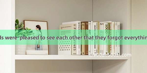 The two friends were  pleased to see each other that they forgot everything. A. so B. too