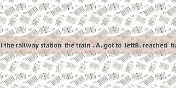 By the time I the railway station  the train . A. got to  leftB. reached  had leftC. arri