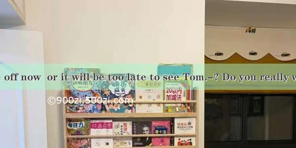 ---I must be off now  or it will be too late to see Tom.-? Do you really want to see th