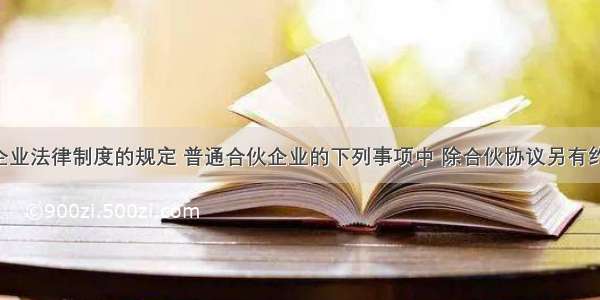 根据合伙企业法律制度的规定 普通合伙企业的下列事项中 除合伙协议另有约定外 须经