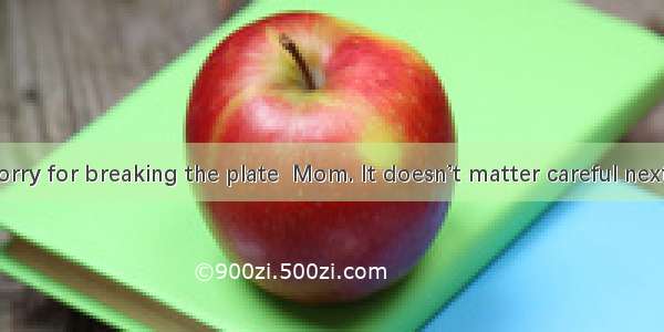 -- I’m so sorry for breaking the plate  Mom. It doesn’t matter careful next time.A. Be
