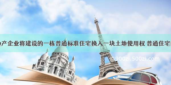 某市房地产企业将建设的一栋普通标准住宅换入一块土地使用权 普通住宅的市场价