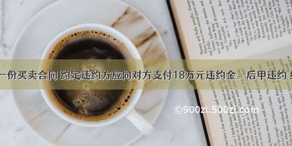 甲 乙签订一份买卖合同 约定违约方应向对方支付18万元违约金。后甲违约 给乙造成损