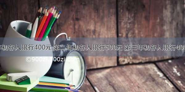 某人第一年初存入银行400元 第二年初存入银行500元 第三年初存入银行400元 银行存