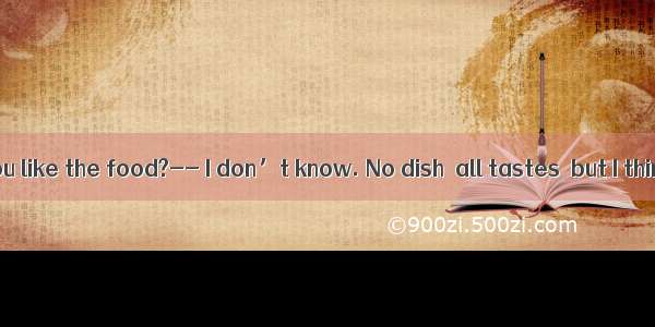 -How do you like the food?-- I don’t know. No dish  all tastes  but I think it is d