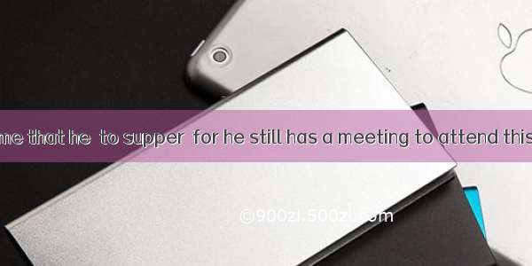 It is about time that he  to supper  for he still has a meeting to attend this evening. A