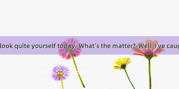 ---You don’t look quite yourself today. What’s the matter?-Well  I’ve caught a cold. No