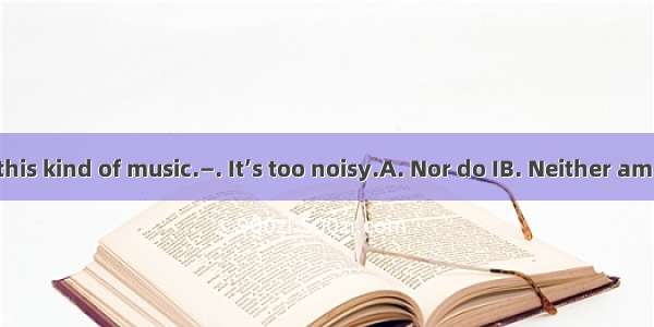 —I don’t like this kind of music.—. It’s too noisy.A. Nor do IB. Neither am I C. Nor I doD