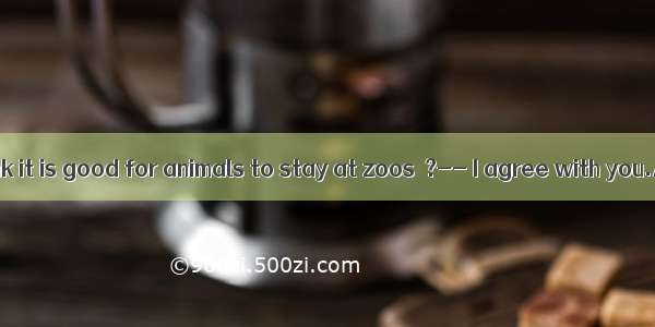I don’t think it is good for animals to stay at zoos  ?-- I agree with you.A. isn’t