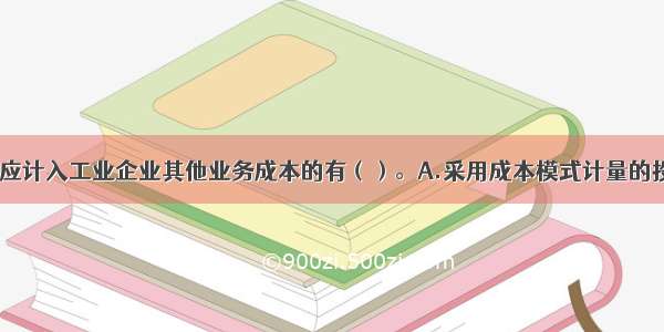 下列各项中 应计入工业企业其他业务成本的有（）。A.采用成本模式计量的投资性房地产