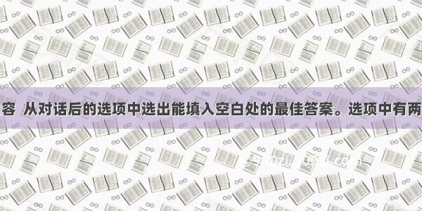 根据对话内容  从对话后的选项中选出能填入空白处的最佳答案。选项中有两项为多余选