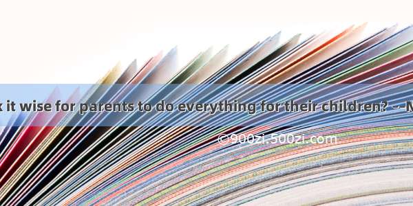 ––Do you think it wise for parents to do everything for their children? ––No. That’s  they