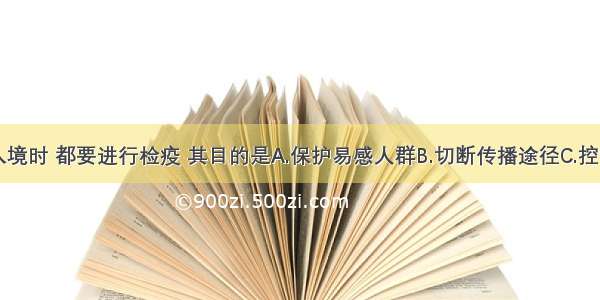 一切人员入境时 都要进行检疫 其目的是A.保护易感人群B.切断传播途径C.控制传染源D.