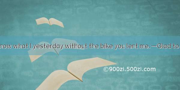 —I really don\'t know what I yesterday without the bike you lent me.—Glad to have been some