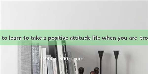 It is important to learn to take a positive attitude life when you are  trouble.A. to; und