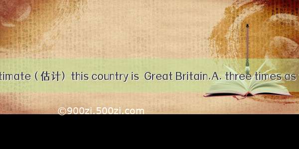 At a rough estimate ( 估计)  this country is  Great Britain.A. three times as the size ofB.