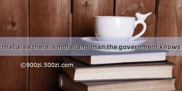 It’s said that in that area there is more land than the government knows . A. it what to d