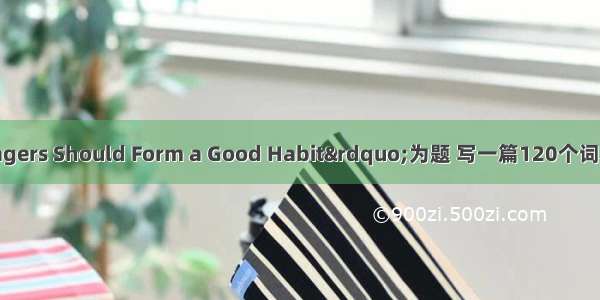 以&ldquo;Teenagers Should Form a Good Habit&rdquo;为题 写一篇120个词左右的短文。要求