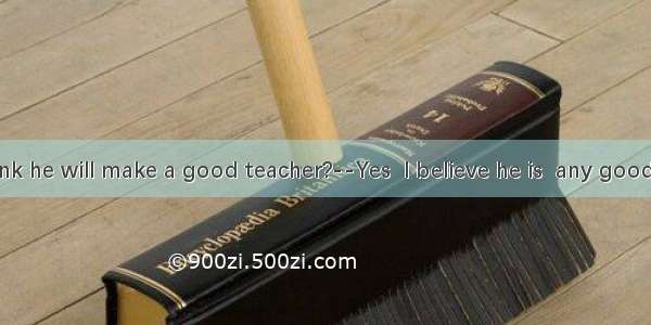 -–Do you think he will make a good teacher?--Yes  I believe he is  any good teacher.A. as