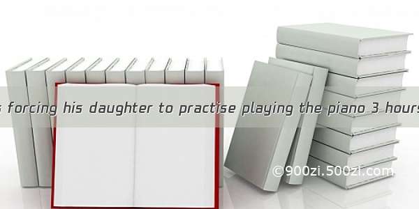 Why is he always forcing his daughter to practise playing the piano 3 hours a day if she i