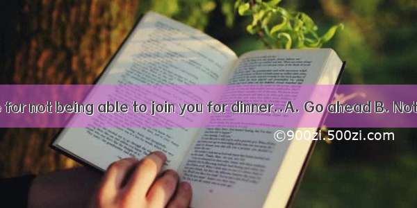 - I apologize for not being able to join you for dinner..A. Go ahead B. Not to worr