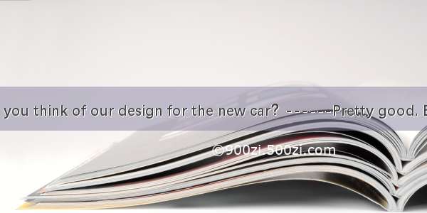 ----What do you think of our design for the new car？------Pretty good. But I find their