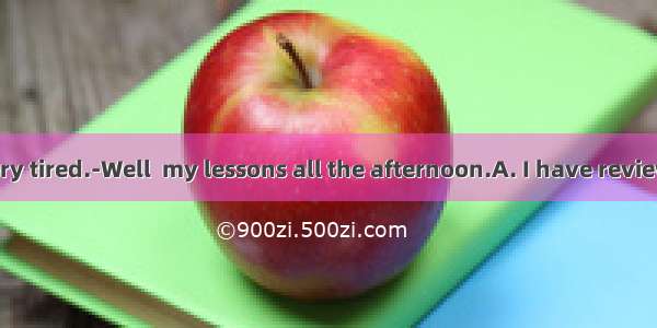 ---You look very tired.-Well  my lessons all the afternoon.A. I have reviewed my lesson