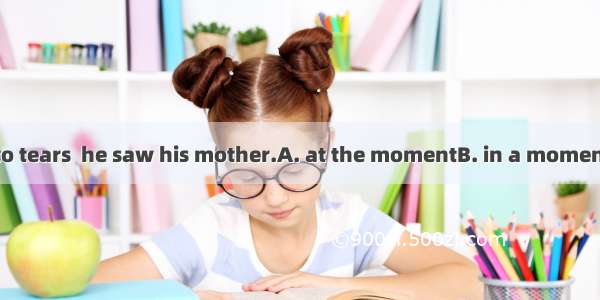 The boy burst into tears  he saw his mother.A. at the momentB. in a momentC. for a moment