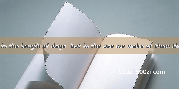 I think it’s not in the length of days  but in the use we make of them the value of life