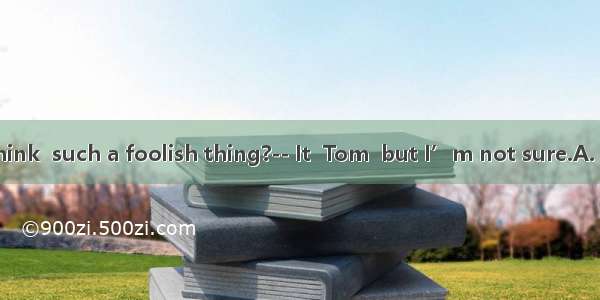 -- Who do you think  such a foolish thing?-- It  Tom  but I’m not sure.A. could have done;