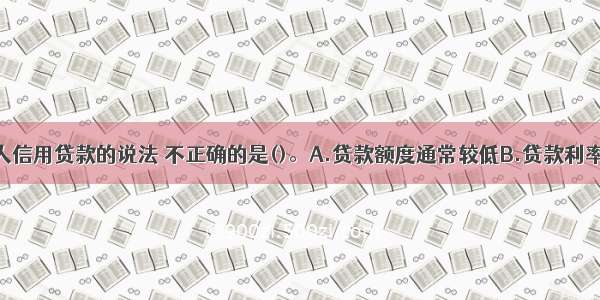 下列关于个人信用贷款的说法 不正确的是()。A.贷款额度通常较低B.贷款利率较低C.贷款