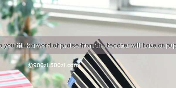 What a great  do you think a word of praise from the teacher will have on pupils?A. resul