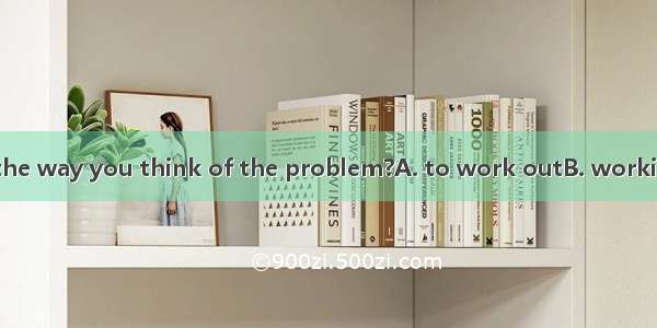 . Can you tell me the way you think of the problem?A. to work outB. working outC. work out