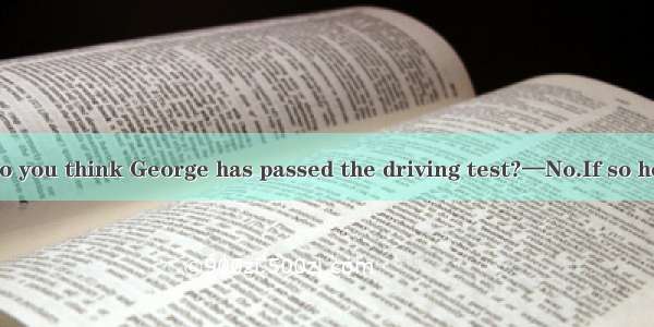 (·福建 30)—Do you think George has passed the driving test?—No.If so he  his car to our