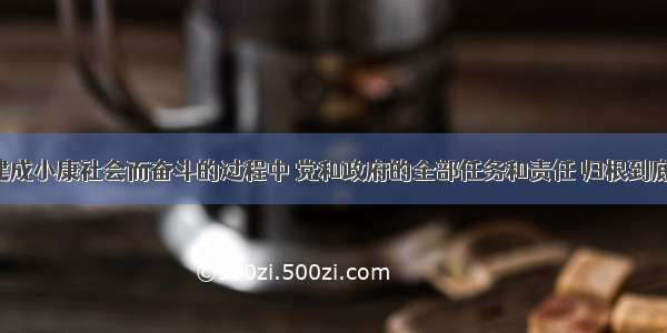 在为全面建成小康社会而奋斗的过程中 党和政府的全部任务和责任 归根到底是为了()。