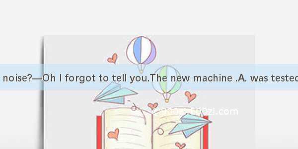 —What\'s that noise?—Oh I forgot to tell you.The new machine .A. was testedB. will be teste