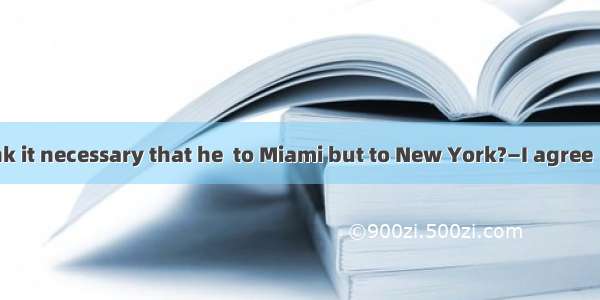 —Don\'t you think it necessary that he  to Miami but to New York?—I agree  but the problem