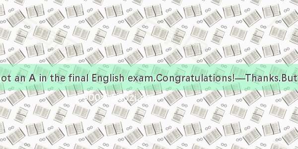 —Tom you’ve got an A in the final English exam.Congratulations!—Thanks.But I never thought