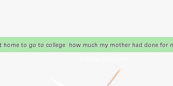 Only when I left home to go to college  how much my mother had done for me.A. did I realiz