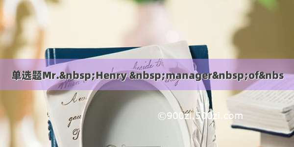 单选题Mr.&nbsp;Henry &nbsp;manager&nbsp;of&nbs