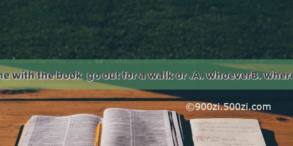 When you are done with the book  go out for a walk or .A. whoeverB. whereverC. whateverD.