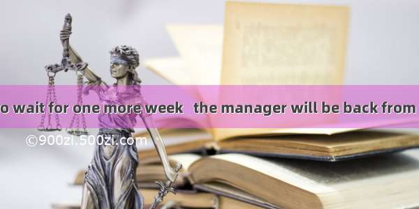 You will have to wait for one more week   the manager will be back from his trip.A. after