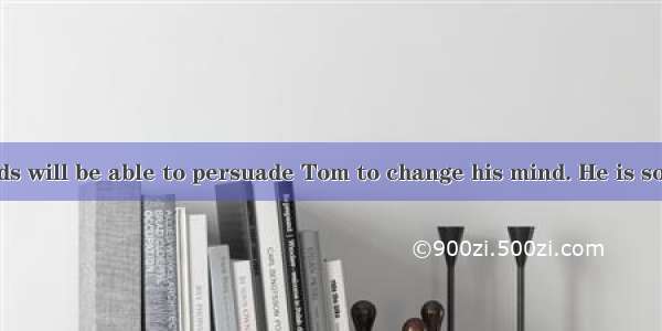 Of all my friends will be able to persuade Tom to change his mind. He is so firm upon it.A