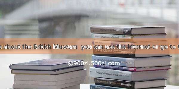 To know more about the British Museum  you can use the Internet or go to the library  or .