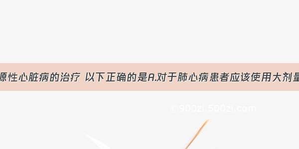 关于慢性肺源性心脏病的治疗 以下正确的是A.对于肺心病患者应该使用大剂量利尿剂治疗