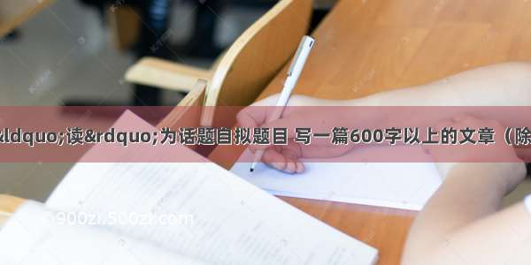 作文（40分）以“读”为话题自拟题目 写一篇600字以上的文章（除诗歌外 文体不限）