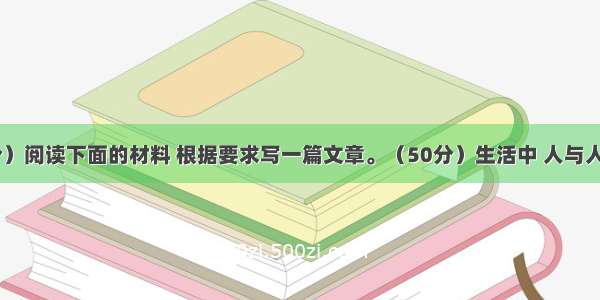 作文（50分）阅读下面的材料 根据要求写一篇文章。（50分）生活中 人与人之间有种种