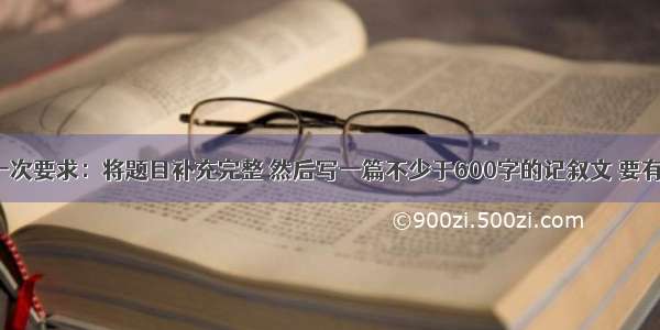 题目：第一次要求：将题目补充完整 然后写一篇不少于600字的记叙文 要有真情实感。