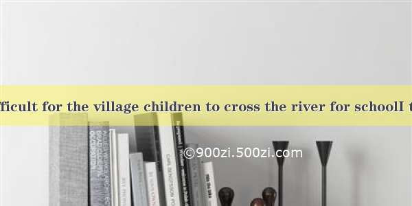 It’s difficult for the village children to cross the river for schoolI think a b