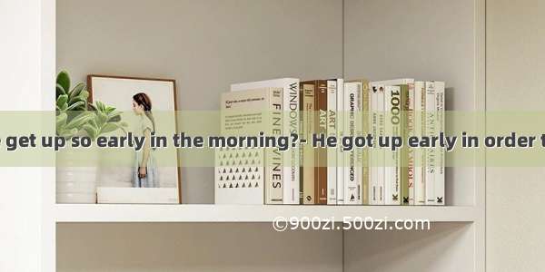 ---Why did he get up so early in the morning?- He got up early in order that he could c